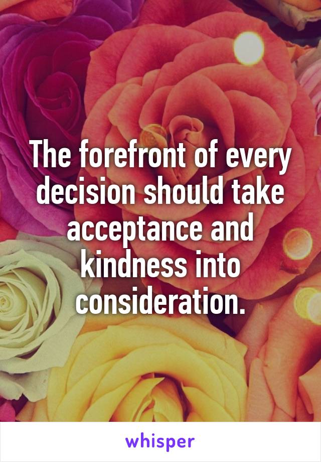 The forefront of every decision should take acceptance and kindness into consideration.