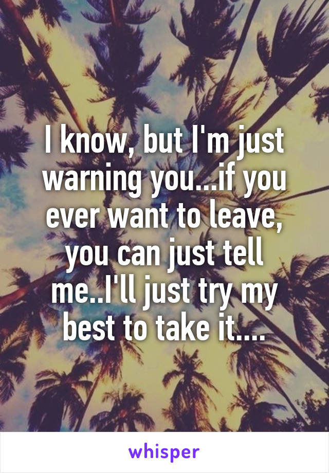 I know, but I'm just warning you...if you ever want to leave, you can just tell me..I'll just try my best to take it....