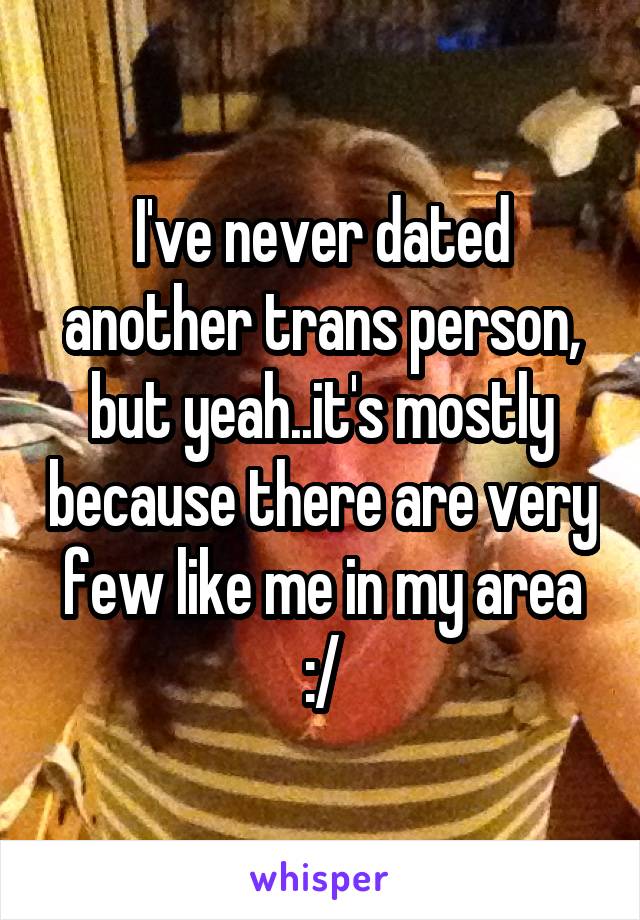 I've never dated another trans person, but yeah..it's mostly because there are very few like me in my area :/