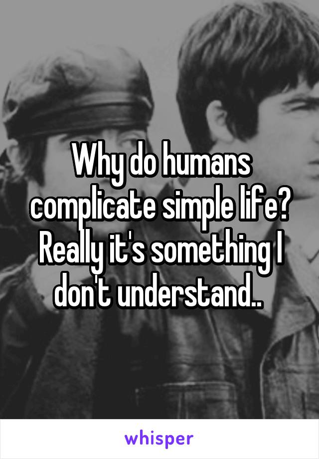 Why do humans complicate simple life? Really it's something I don't understand.. 