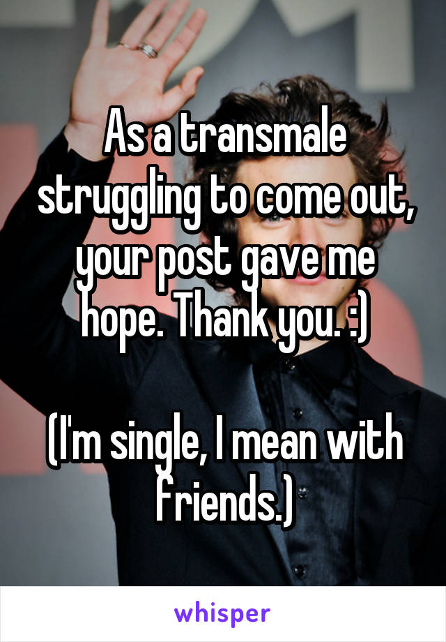 As a transmale struggling to come out, your post gave me hope. Thank you. :)

(I'm single, I mean with friends.)