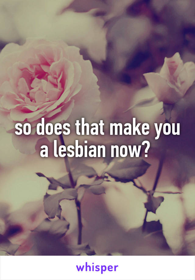 so does that make you a lesbian now? 