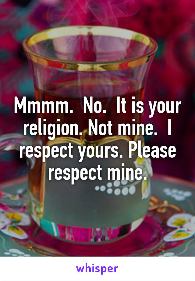 Mmmm.  No.  It is your religion. Not mine.  I respect yours. Please respect mine.