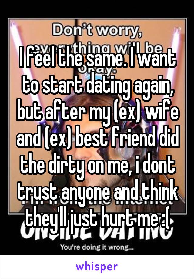 I feel the same. I want to start dating again, but after my (ex) wife and (ex) best friend did the dirty on me, i dont trust anyone and think they'll just hurt me :(