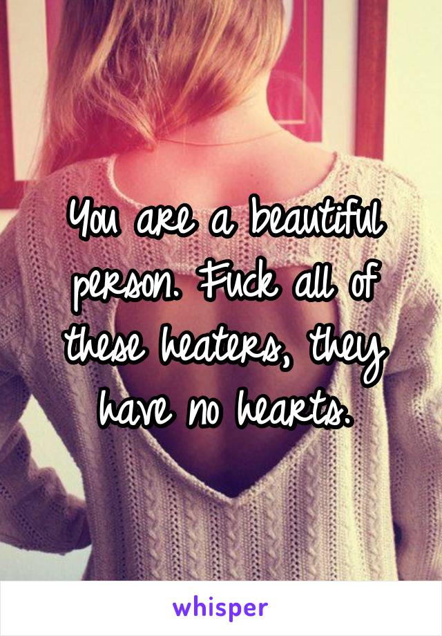 You are a beautiful person. Fuck all of these heaters, they have no hearts.