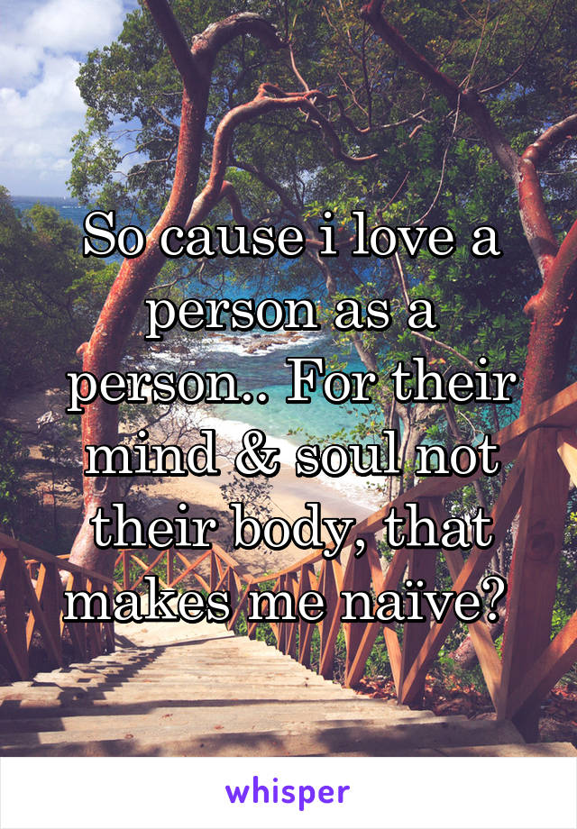 So cause i love a person as a person.. For their mind & soul not their body, that makes me naïve? 