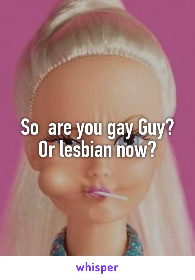 So  are you gay Guy?
Or lesbian now?