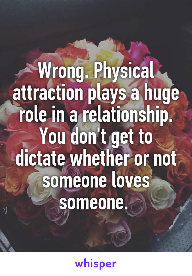 Wrong. Physical attraction plays a huge role in a relationship. You don't get to dictate whether or not someone loves someone. 