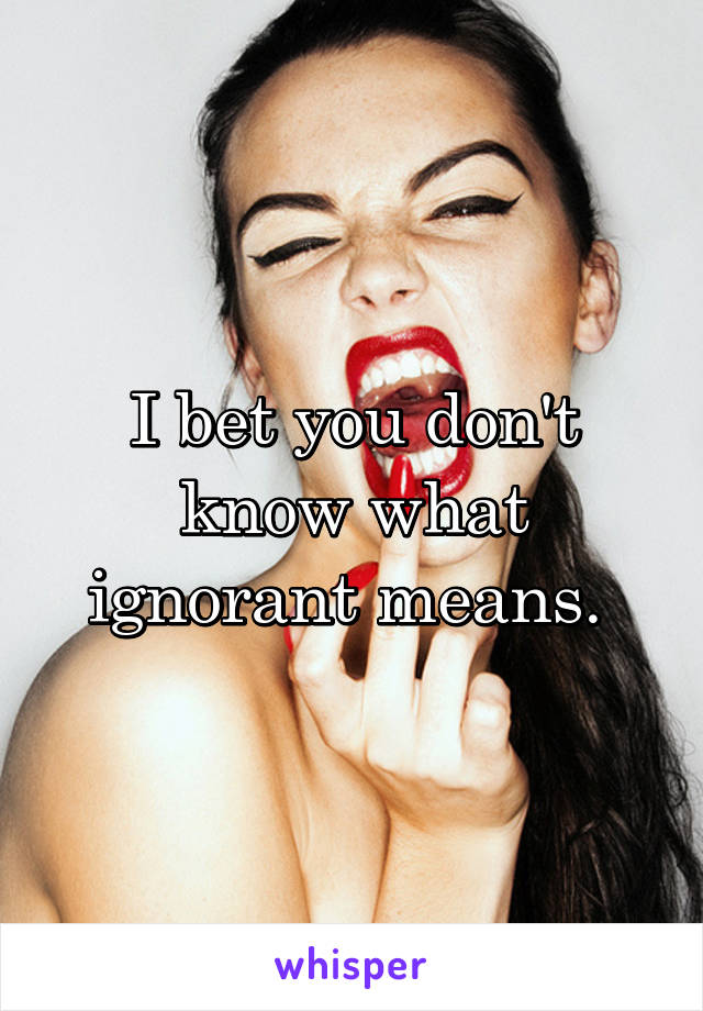 I bet you don't know what ignorant means. 