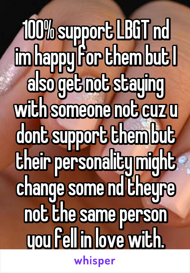 100% support LBGT nd im happy for them but I also get not staying with someone not cuz u dont support them but their personality might change some nd theyre not the same person you fell in love with.