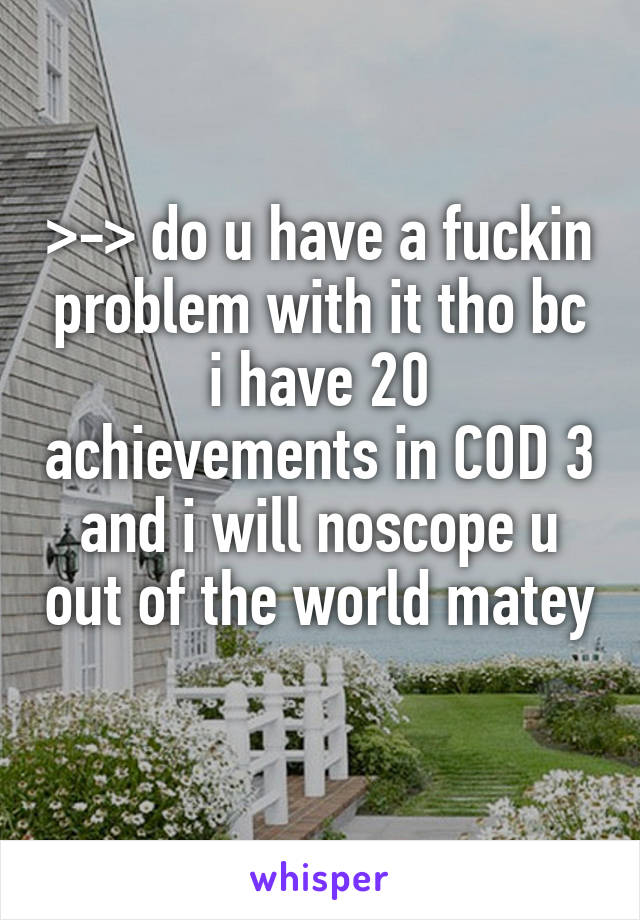 >-> do u have a fuckin problem with it tho bc i have 20 achievements in COD 3 and i will noscope u out of the world matey 