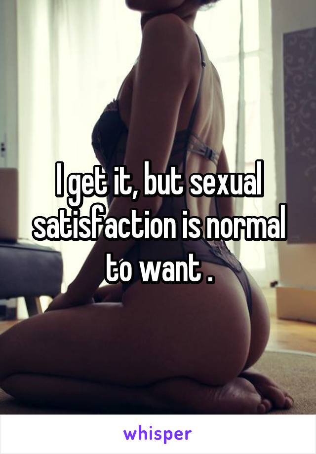 I get it, but sexual satisfaction is normal to want .