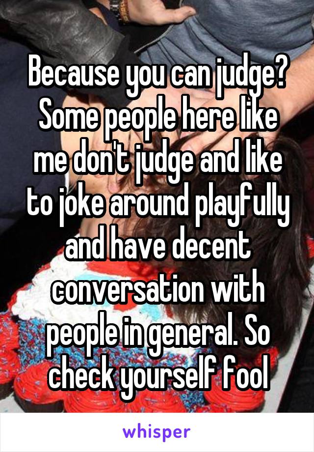 Because you can judge? Some people here like me don't judge and like to joke around playfully and have decent conversation with people in general. So check yourself fool