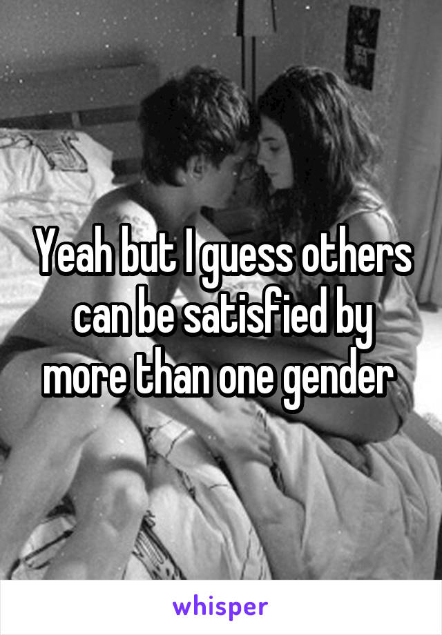 Yeah but I guess others can be satisfied by more than one gender 