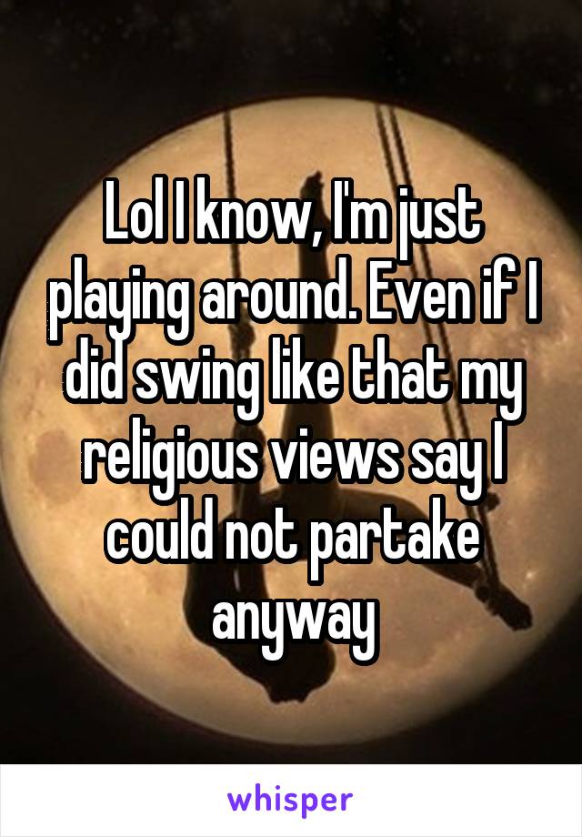 Lol I know, I'm just playing around. Even if I did swing like that my religious views say I could not partake anyway