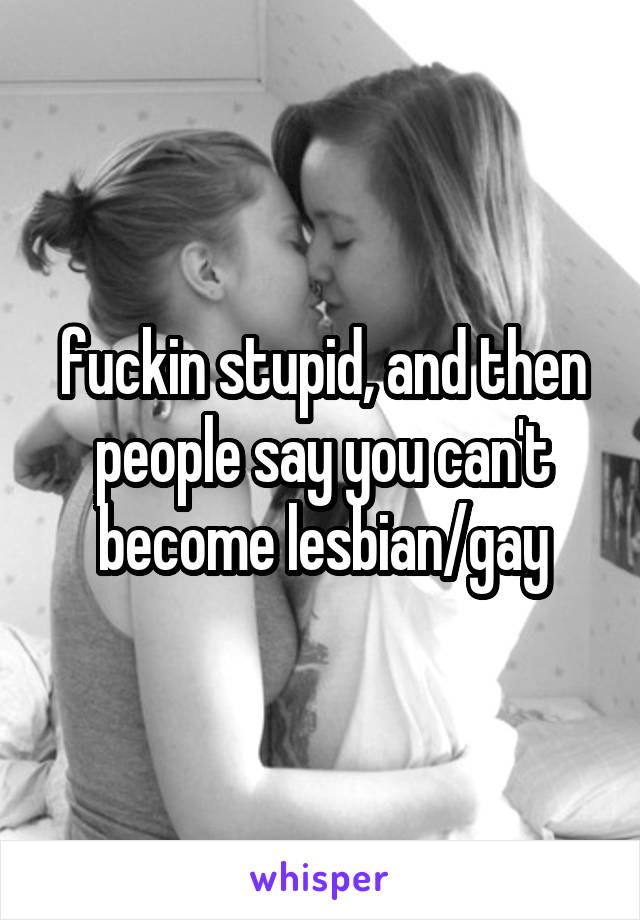 fuckin stupid, and then people say you can't become lesbian/gay