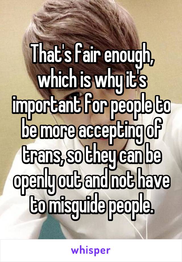 That's fair enough, which is why it's important for people to be more accepting of trans, so they can be openly out and not have to misguide people.