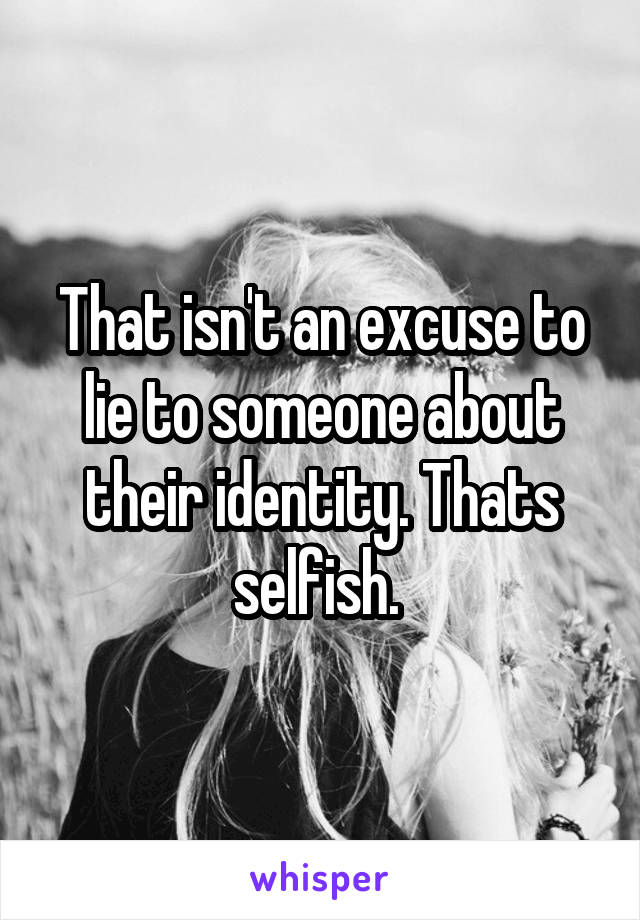 That isn't an excuse to lie to someone about their identity. Thats selfish. 