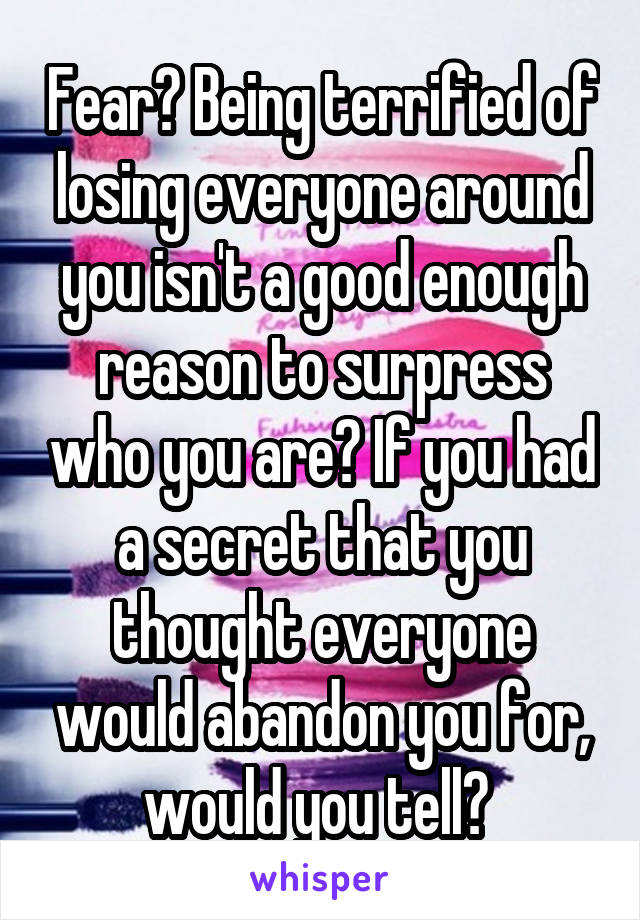 Fear? Being terrified of losing everyone around you isn't a good enough reason to surpress who you are? If you had a secret that you thought everyone would abandon you for, would you tell? 