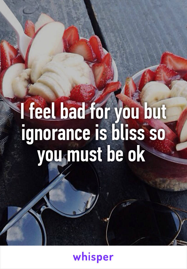 I feel bad for you but ignorance is bliss so you must be ok 