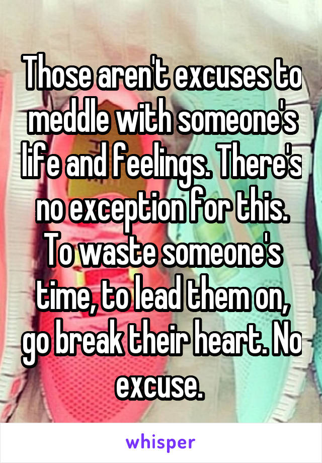 Those aren't excuses to meddle with someone's life and feelings. There's no exception for this. To waste someone's time, to lead them on, go break their heart. No excuse. 