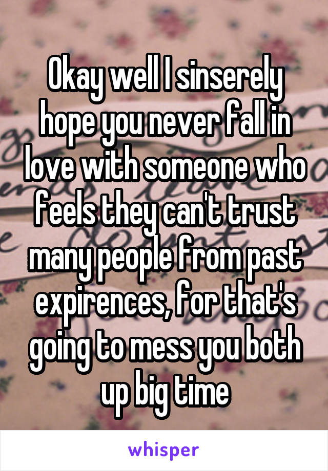 Okay well I sinserely hope you never fall in love with someone who feels they can't trust many people from past expirences, for that's going to mess you both up big time