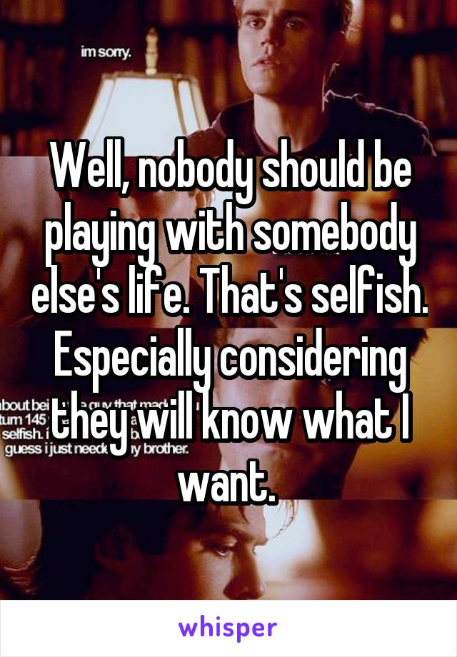 Well, nobody should be playing with somebody else's life. That's selfish. Especially considering they will know what I want. 