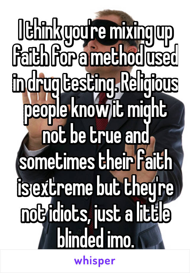 I think you're mixing up faith for a method used in drug testing. Religious people know it might not be true and sometimes their faith is extreme but they're not idiots, just a little blinded imo.