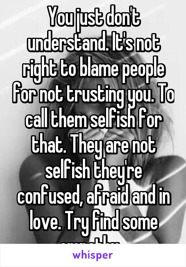 You just don't understand. It's not right to blame people for not trusting you. To call them selfish for that. They are not selfish they're confused, afraid and in love. Try find some empathy...