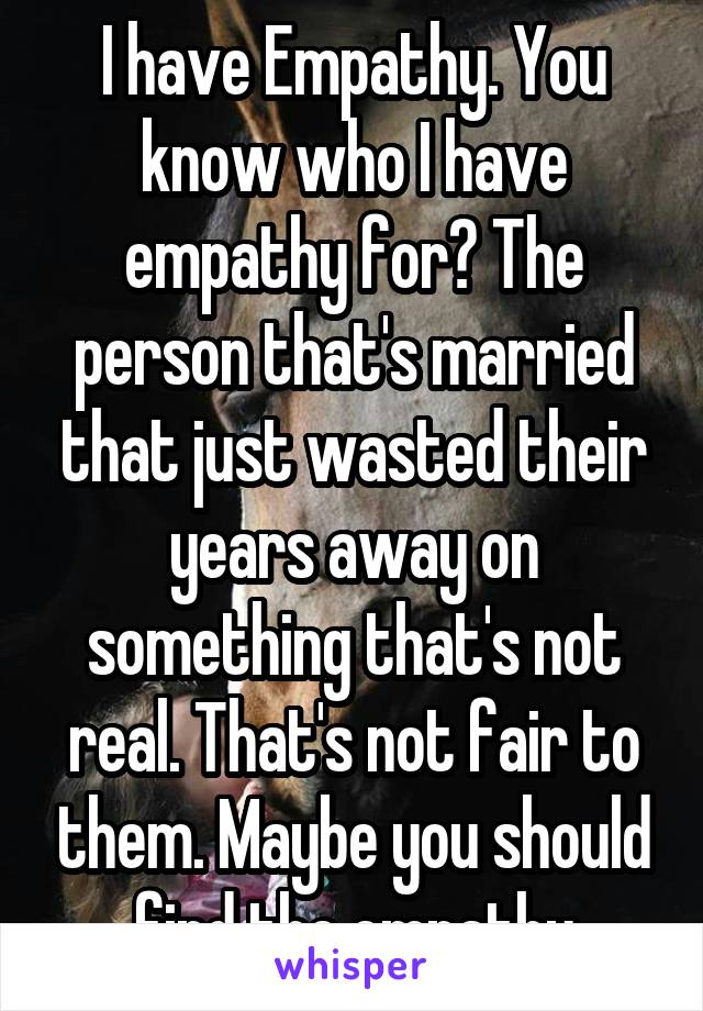 I have Empathy. You know who I have empathy for? The person that's married that just wasted their years away on something that's not real. That's not fair to them. Maybe you should find the empathy