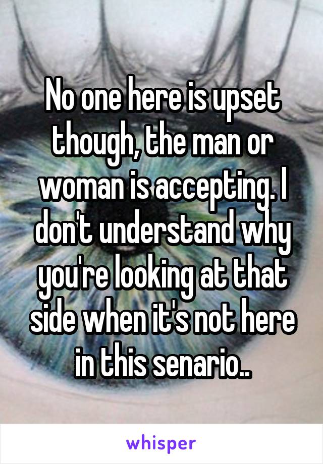 No one here is upset though, the man or woman is accepting. I don't understand why you're looking at that side when it's not here in this senario..