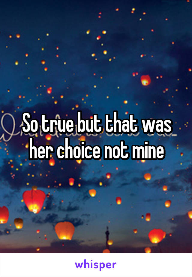 So true but that was her choice not mine