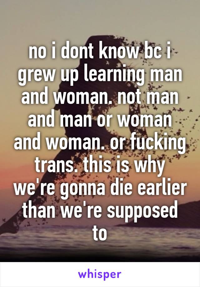 no i dont know bc i grew up learning man and woman. not man and man or woman and woman. or fucking trans. this is why we're gonna die earlier than we're supposed to