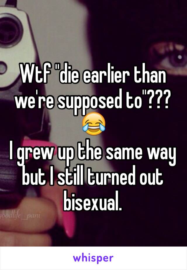 Wtf "die earlier than we're supposed to"??? 😂
I grew up the same way but I still turned out bisexual. 