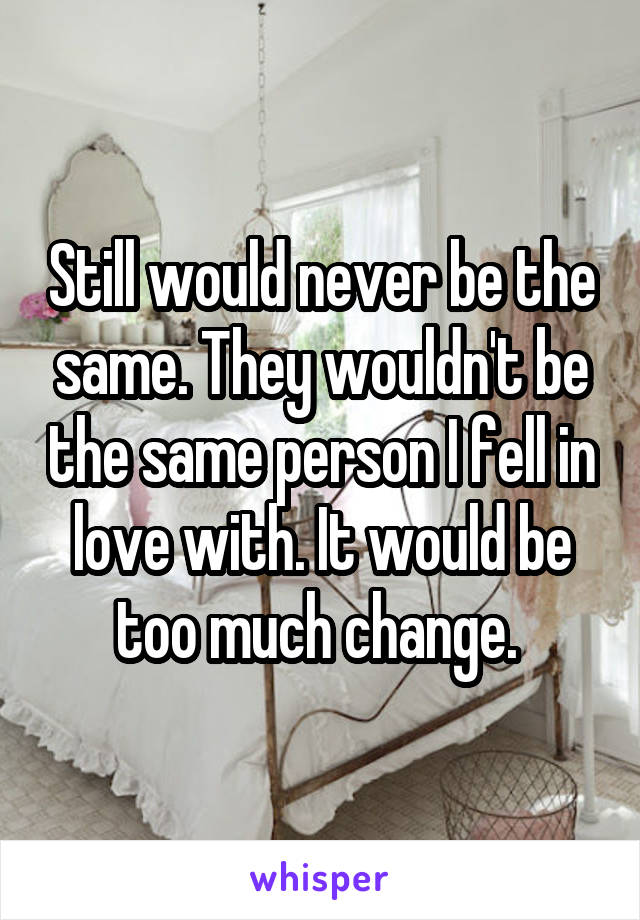 Still would never be the same. They wouldn't be the same person I fell in love with. It would be too much change. 