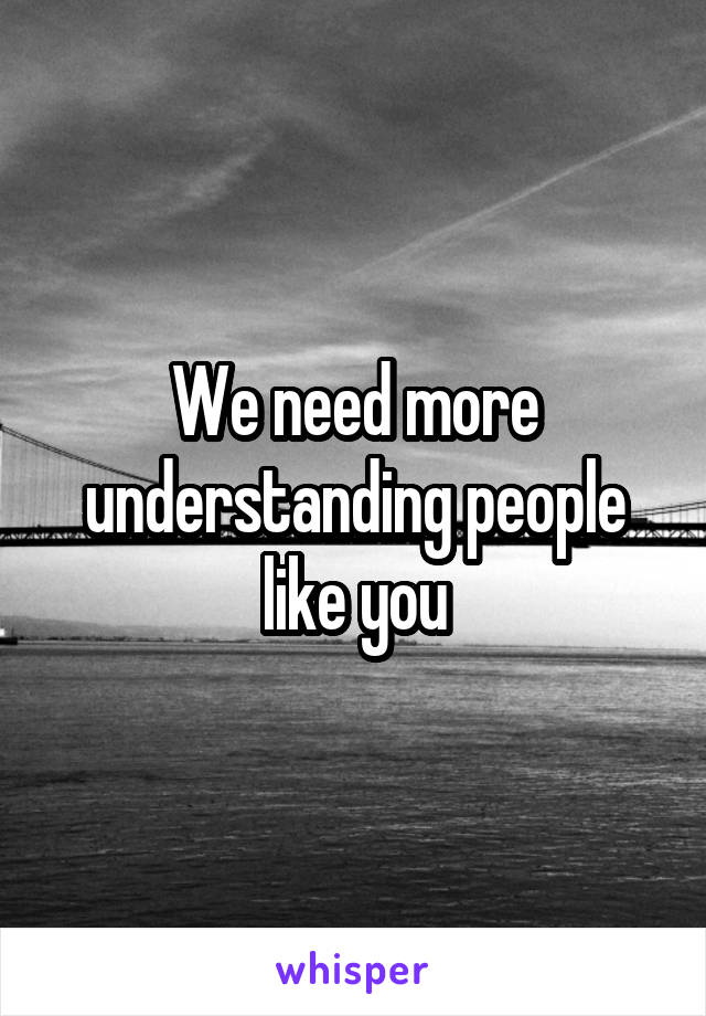 We need more understanding people like you