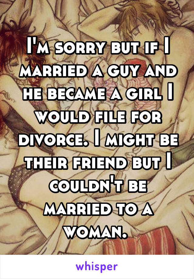 I'm sorry but if I married a guy and he became a girl I would file for divorce. I might be their friend but I couldn't be married to a woman. 