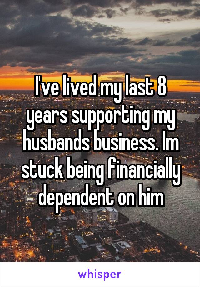 I've lived my last 8 years supporting my husbands business. Im stuck being financially dependent on him