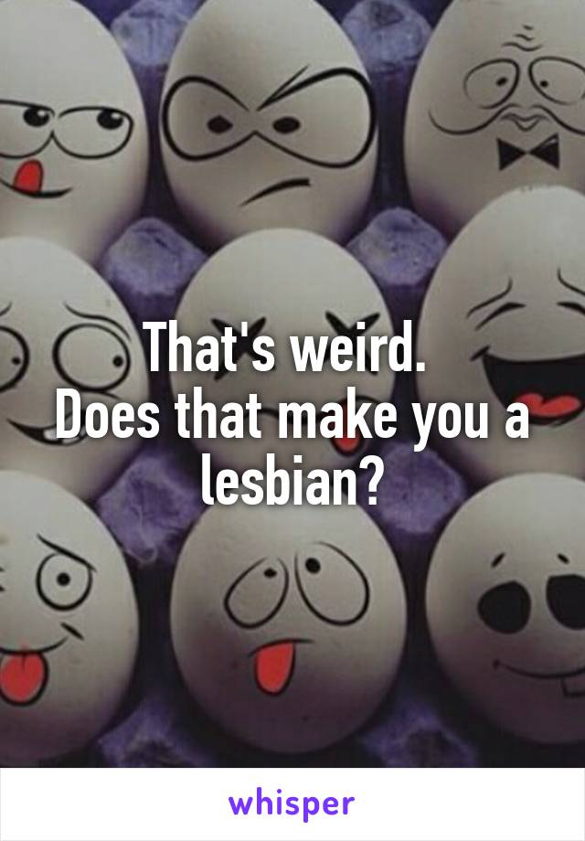 That's weird. 
Does that make you a lesbian?