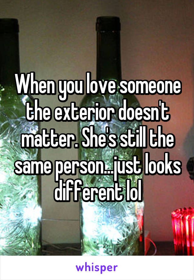 When you love someone the exterior doesn't matter. She's still the same person...just looks different lol