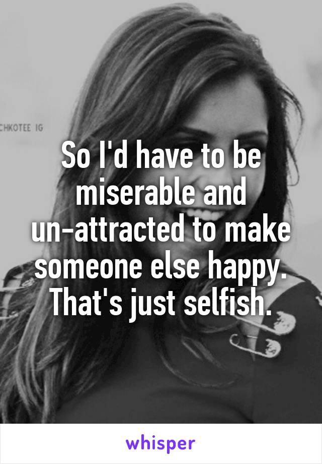 So I'd have to be miserable and un-attracted to make someone else happy.
That's just selfish.