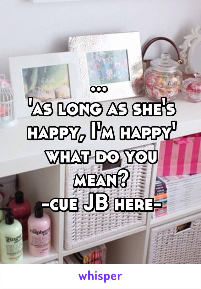 ... 
'as long as she's happy, I'm happy'
what do you mean?
-cue JB here-