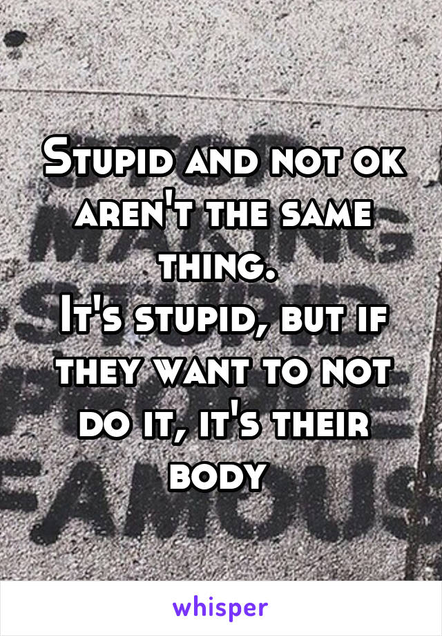 Stupid and not ok aren't the same thing. 
It's stupid, but if they want to not do it, it's their body 