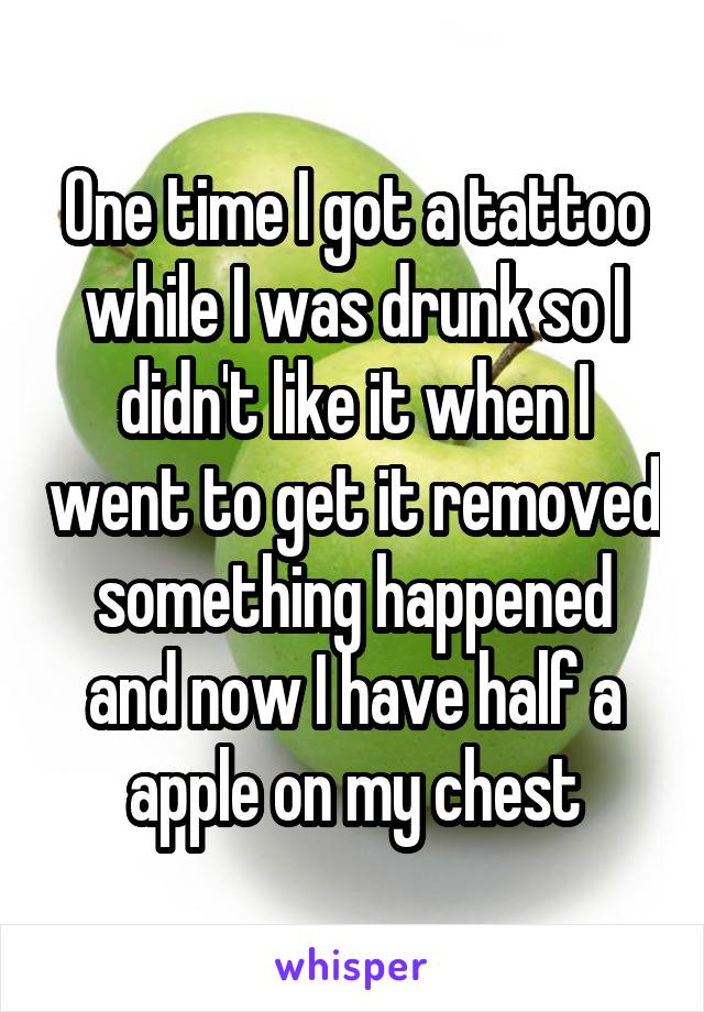 One time I got a tattoo while I was drunk so I didn't like it when I went to get it removed something happened and now I have half a apple on my chest