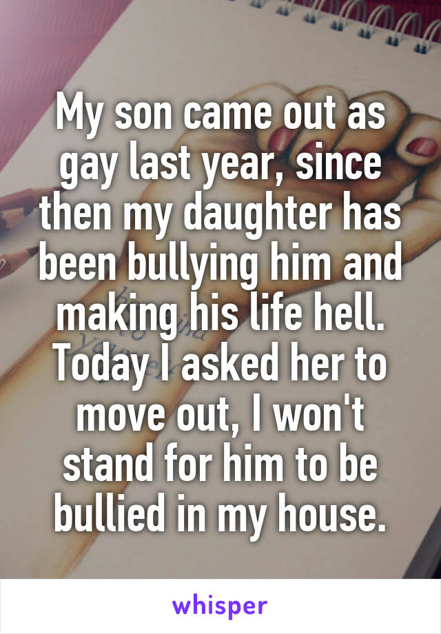 My son came out as gay last year, since then my daughter has been bullying him and making his life hell.
Today I asked her to move out, I won't stand for him to be bullied in my house.