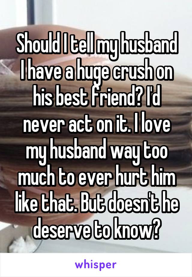 Should I tell my husband I have a huge crush on his best friend? I'd never act on it. I love my husband way too much to ever hurt him like that. But doesn't he deserve to know?