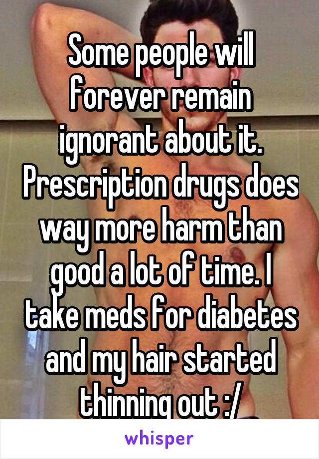 Some people will forever remain ignorant about it. Prescription drugs does way more harm than good a lot of time. I take meds for diabetes and my hair started thinning out :/
