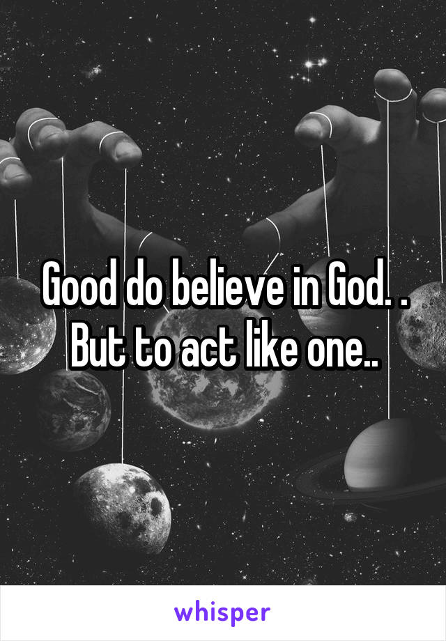 Good do believe in God. .
But to act like one..