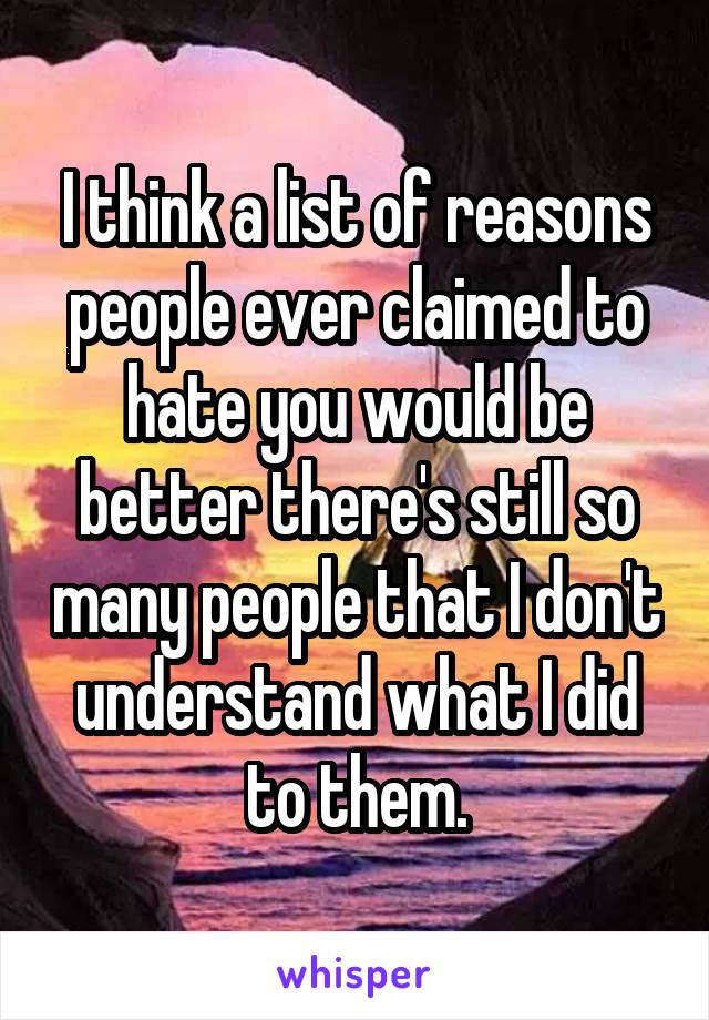 I think a list of reasons people ever claimed to hate you would be better there's still so many people that I don't understand what I did to them.