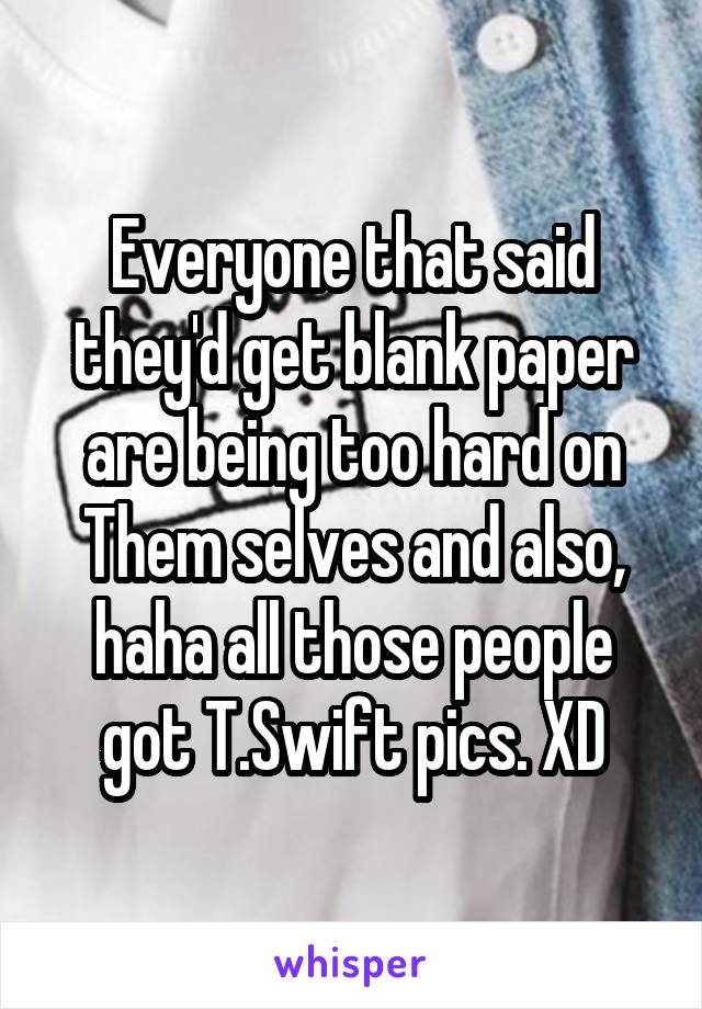 Everyone that said they'd get blank paper are being too hard on Them selves and also, haha all those people got T.Swift pics. XD